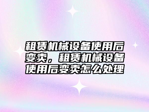 租賃機械設備使用后變賣，租賃機械設備使用后變賣怎么處理