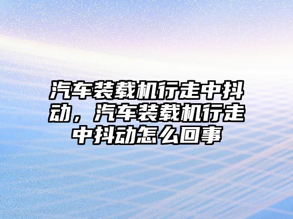 汽車裝載機行走中抖動，汽車裝載機行走中抖動怎么回事