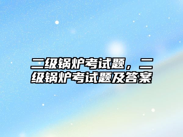 二級鍋爐考試題，二級鍋爐考試題及答案