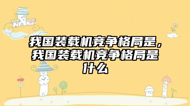 我國裝載機競爭格局是，我國裝載機競爭格局是什么