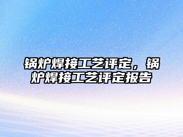 鍋爐焊接工藝評定，鍋爐焊接工藝評定報告