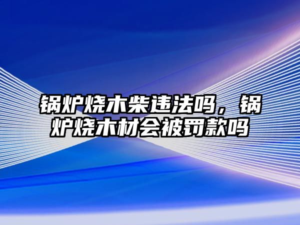 鍋爐燒木柴違法嗎，鍋爐燒木材會被罰款嗎