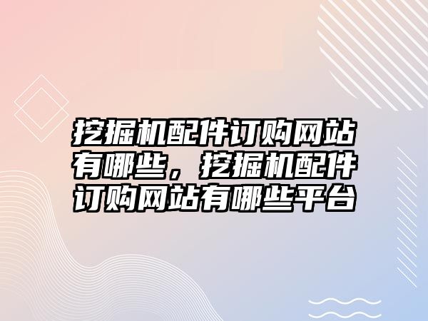 挖掘機配件訂購網(wǎng)站有哪些，挖掘機配件訂購網(wǎng)站有哪些平臺