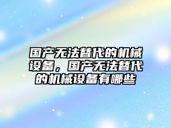 國產無法替代的機械設備，國產無法替代的機械設備有哪些