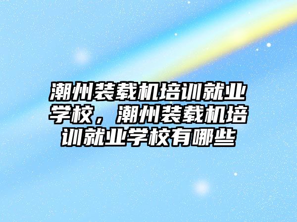 潮州裝載機培訓就業學校，潮州裝載機培訓就業學校有哪些