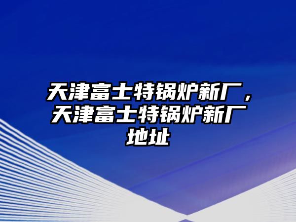 天津富士特鍋爐新廠，天津富士特鍋爐新廠地址