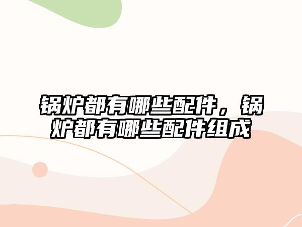 鍋爐都有哪些配件，鍋爐都有哪些配件組成