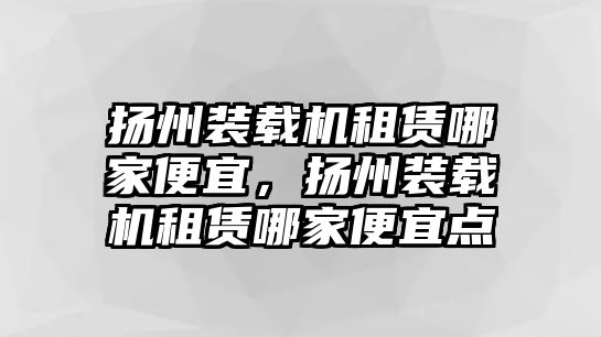 揚(yáng)州裝載機(jī)租賃哪家便宜，揚(yáng)州裝載機(jī)租賃哪家便宜點(diǎn)