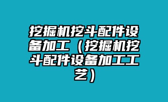 挖掘機挖斗配件設備加工（挖掘機挖斗配件設備加工工藝）