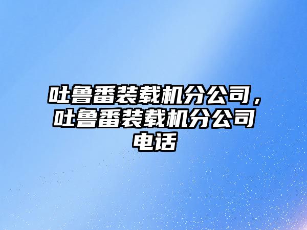 吐魯番裝載機分公司，吐魯番裝載機分公司電話