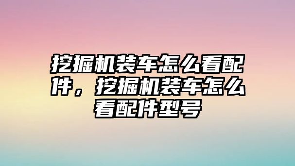 挖掘機裝車怎么看配件，挖掘機裝車怎么看配件型號