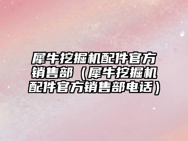 犀牛挖掘機配件官方銷售部（犀牛挖掘機配件官方銷售部電話）