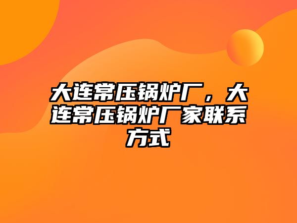 大連常壓鍋爐廠，大連常壓鍋爐廠家聯系方式