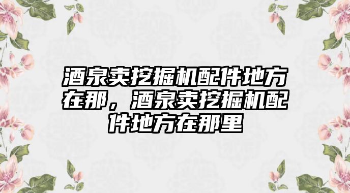 酒泉賣挖掘機配件地方在那，酒泉賣挖掘機配件地方在那里