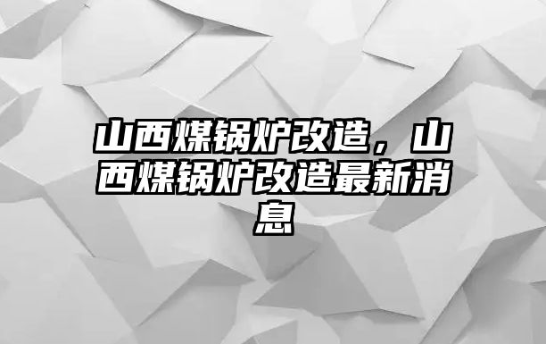 山西煤鍋爐改造，山西煤鍋爐改造最新消息