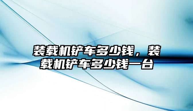 裝載機鏟車多少錢，裝載機鏟車多少錢一臺