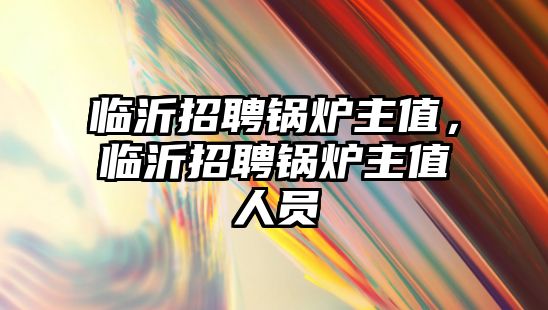 臨沂招聘鍋爐主值，臨沂招聘鍋爐主值人員