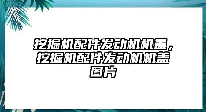 挖掘機配件發動機機蓋，挖掘機配件發動機機蓋圖片