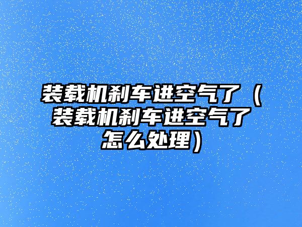 裝載機剎車進空氣了（裝載機剎車進空氣了怎么處理）