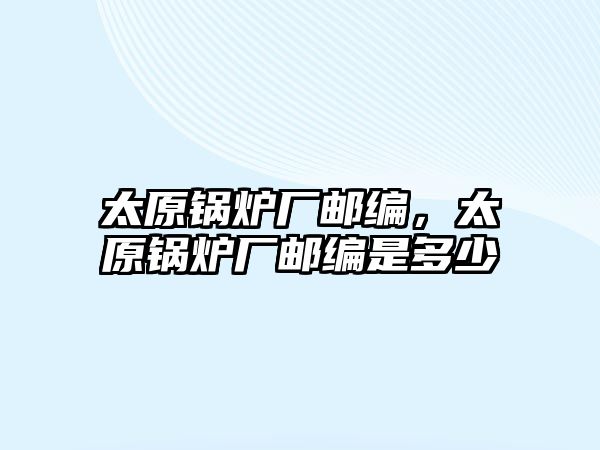 太原鍋爐廠郵編，太原鍋爐廠郵編是多少