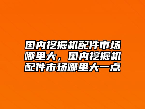 國(guó)內(nèi)挖掘機(jī)配件市場(chǎng)哪里大，國(guó)內(nèi)挖掘機(jī)配件市場(chǎng)哪里大一點(diǎn)