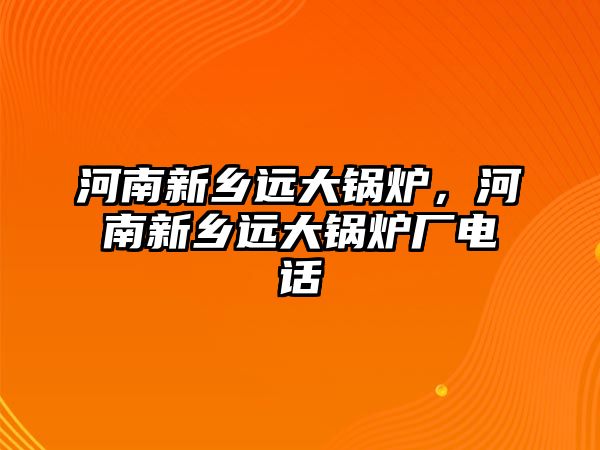 河南新鄉(xiāng)遠(yuǎn)大鍋爐，河南新鄉(xiāng)遠(yuǎn)大鍋爐廠電話