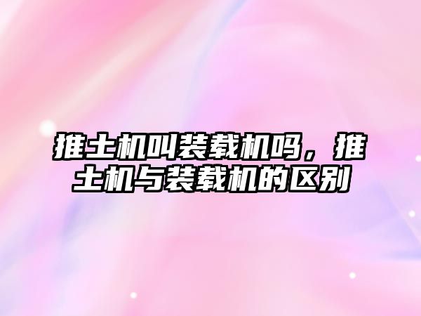 推土機叫裝載機嗎，推土機與裝載機的區別