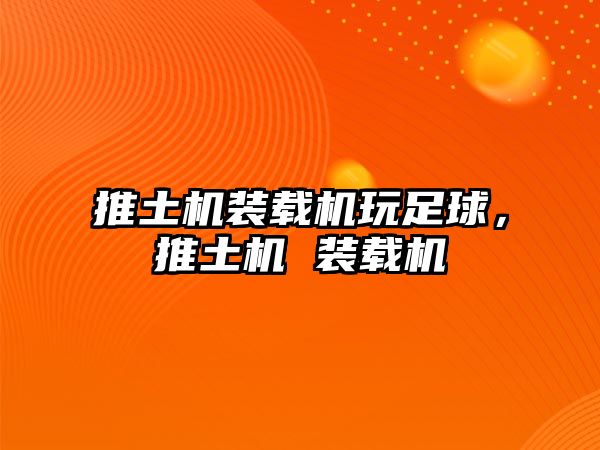 推土機裝載機玩足球，推土機 裝載機