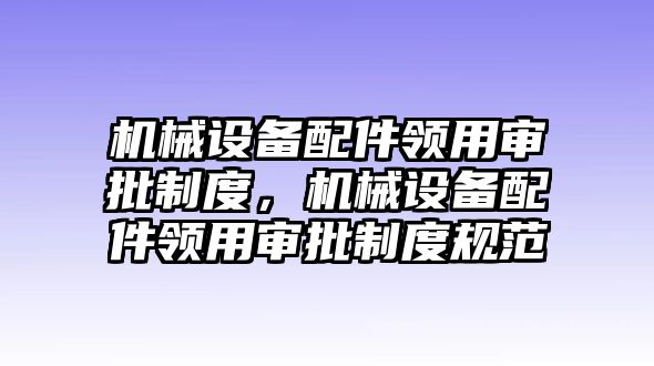 機械設備配件領用審批制度，機械設備配件領用審批制度規(guī)范