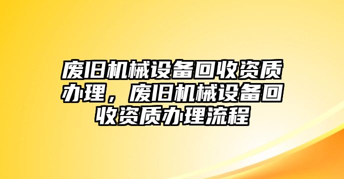 廢舊機(jī)械設(shè)備回收資質(zhì)辦理，廢舊機(jī)械設(shè)備回收資質(zhì)辦理流程