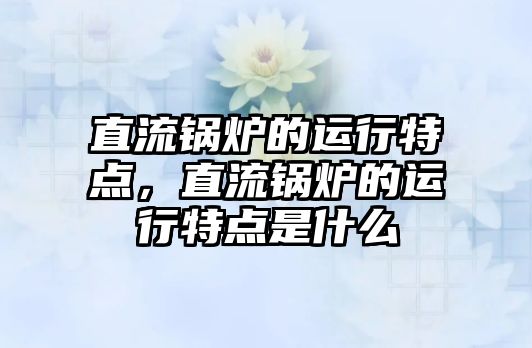 直流鍋爐的運行特點，直流鍋爐的運行特點是什么