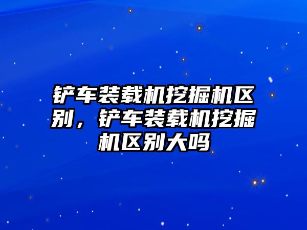 鏟車裝載機挖掘機區別，鏟車裝載機挖掘機區別大嗎