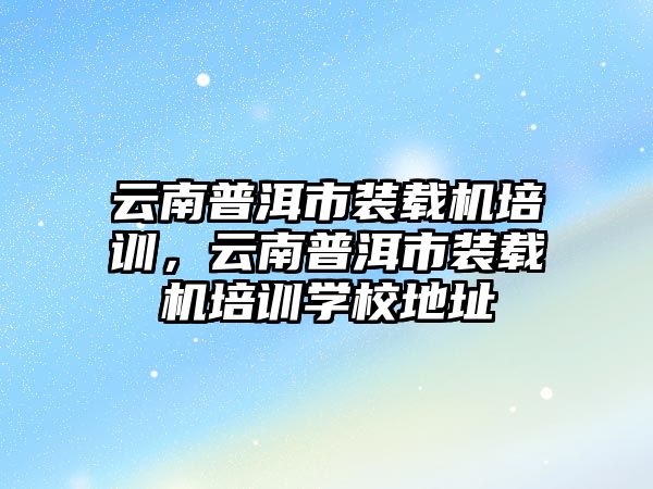 云南普洱市裝載機培訓，云南普洱市裝載機培訓學校地址