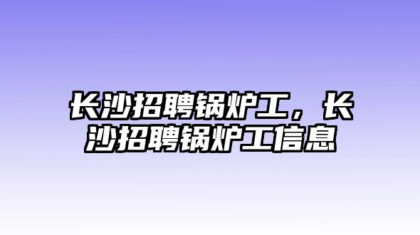 長(zhǎng)沙招聘鍋爐工，長(zhǎng)沙招聘鍋爐工信息