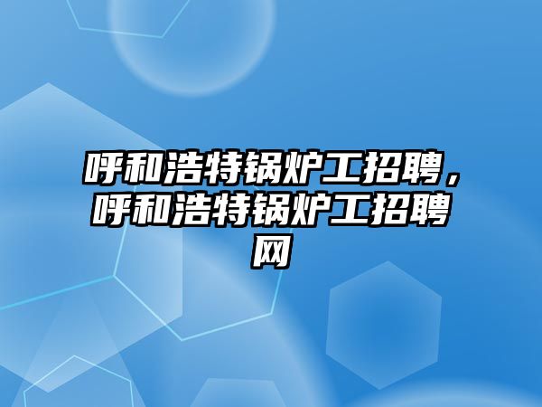 呼和浩特鍋爐工招聘，呼和浩特鍋爐工招聘網(wǎng)