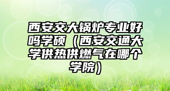 西安交大鍋爐專業好嗎學碩（西安交通大學供熱供燃氣在哪個學院）