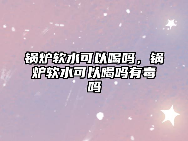 鍋爐軟水可以喝嗎，鍋爐軟水可以喝嗎有毒嗎