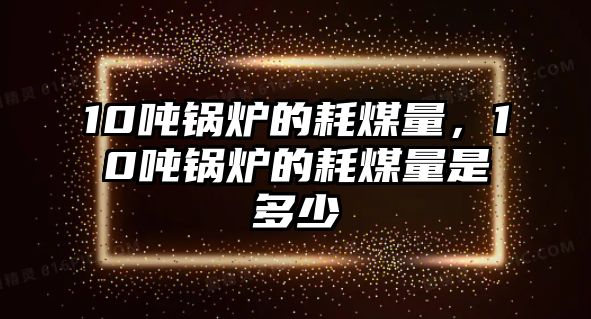 10噸鍋爐的耗煤量，10噸鍋爐的耗煤量是多少