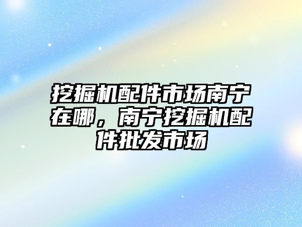 挖掘機配件市場南寧在哪，南寧挖掘機配件批發市場