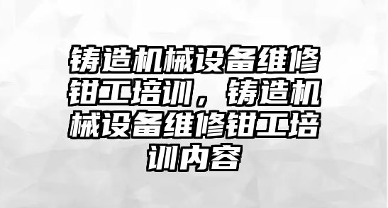 鑄造機械設備維修鉗工培訓，鑄造機械設備維修鉗工培訓內容