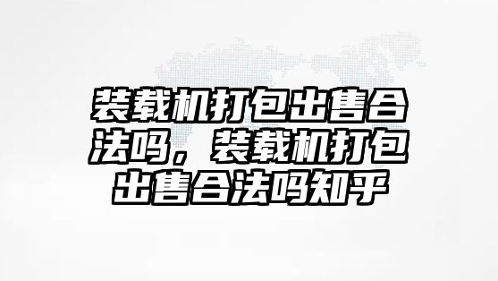 裝載機(jī)打包出售合法嗎，裝載機(jī)打包出售合法嗎知乎