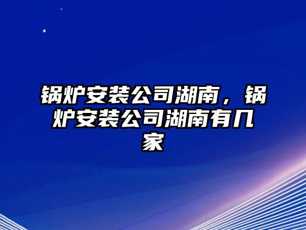 鍋爐安裝公司湖南，鍋爐安裝公司湖南有幾家