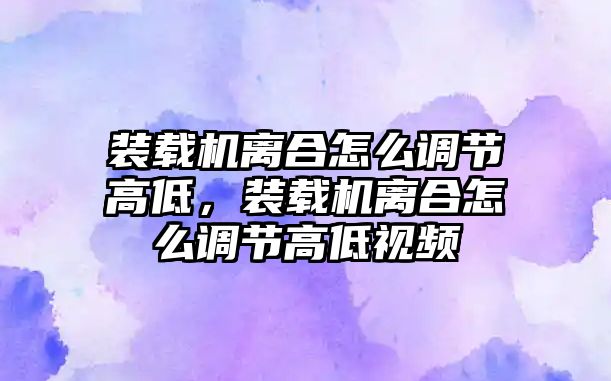 裝載機離合怎么調節高低，裝載機離合怎么調節高低視頻