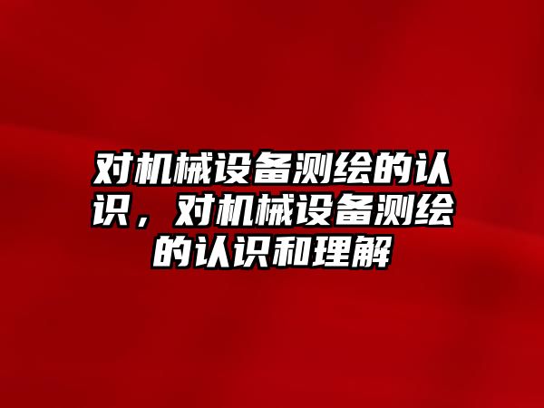 對機械設備測繪的認識，對機械設備測繪的認識和理解