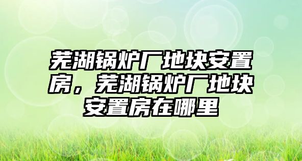 蕪湖鍋爐廠地塊安置房，蕪湖鍋爐廠地塊安置房在哪里