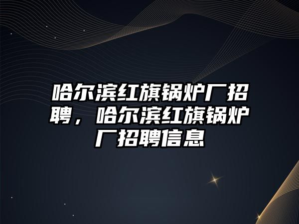 哈爾濱紅旗鍋爐廠招聘，哈爾濱紅旗鍋爐廠招聘信息