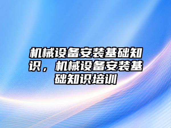 機械設備安裝基礎知識，機械設備安裝基礎知識培訓