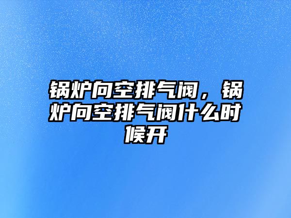 鍋爐向空排氣閥，鍋爐向空排氣閥什么時候開