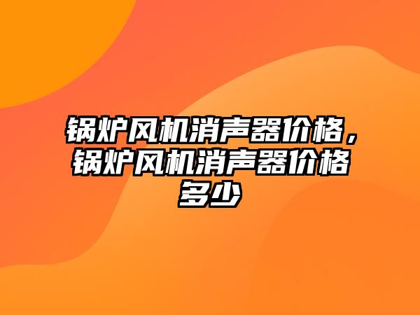 鍋爐風機消聲器價格，鍋爐風機消聲器價格多少