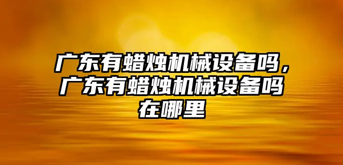 廣東有蠟燭機械設備嗎，廣東有蠟燭機械設備嗎在哪里